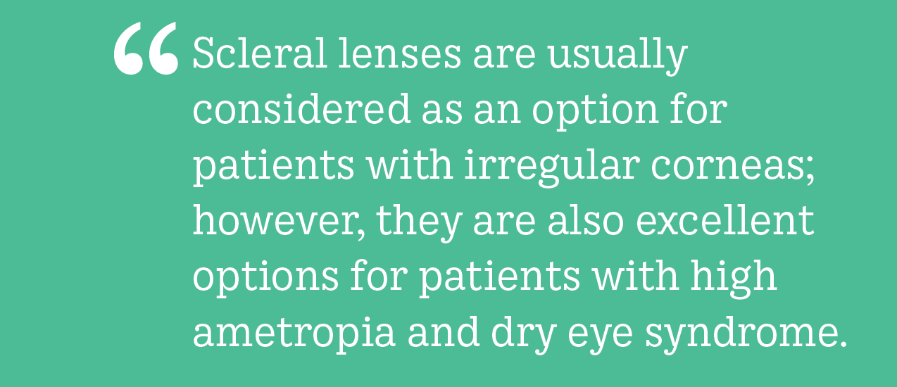 Scleral lenses are usually considered as an option for patients with irregular corneas; however, they are also excellent options for patients with high ametropia and dry eye syndrome.